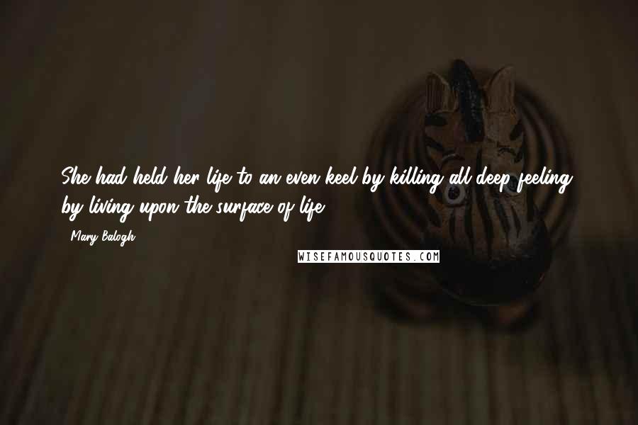 Mary Balogh Quotes: She had held her life to an even keel by killing all deep feeling, by living upon the surface of life.