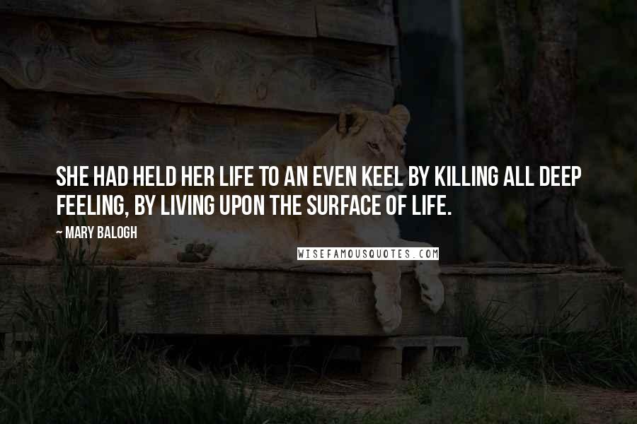 Mary Balogh Quotes: She had held her life to an even keel by killing all deep feeling, by living upon the surface of life.