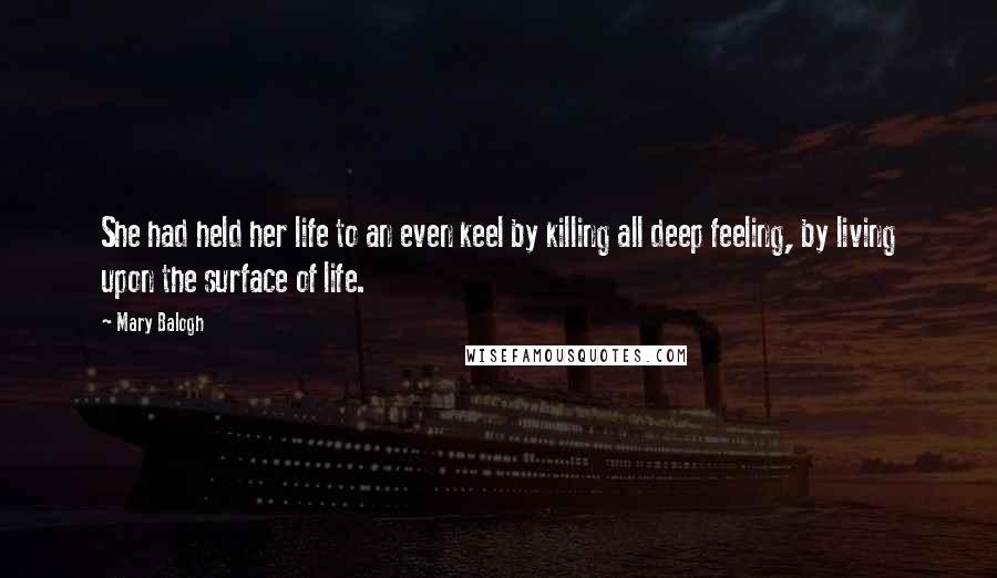 Mary Balogh Quotes: She had held her life to an even keel by killing all deep feeling, by living upon the surface of life.