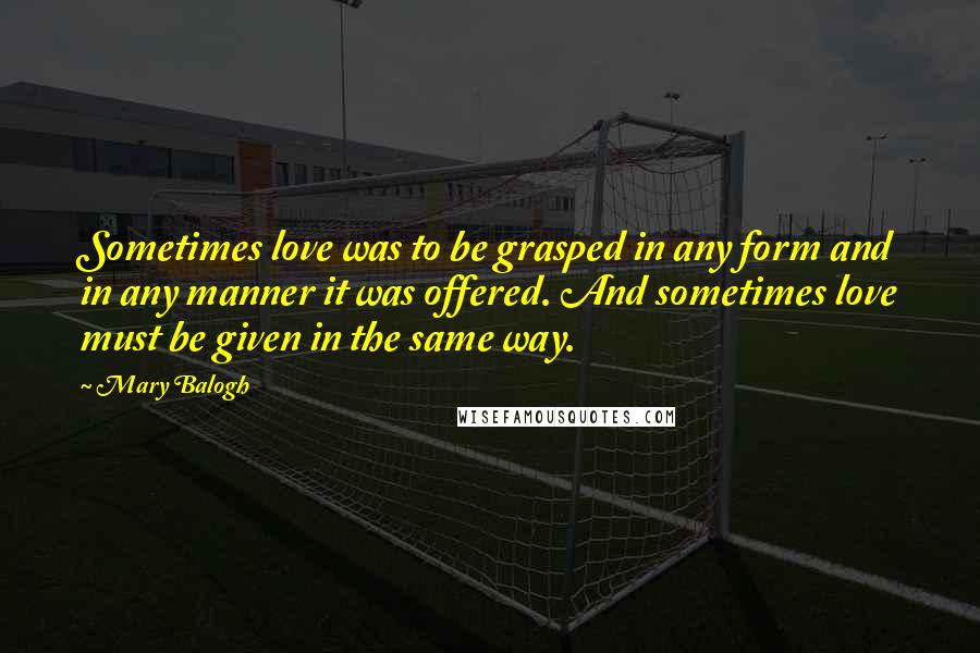 Mary Balogh Quotes: Sometimes love was to be grasped in any form and in any manner it was offered. And sometimes love must be given in the same way.