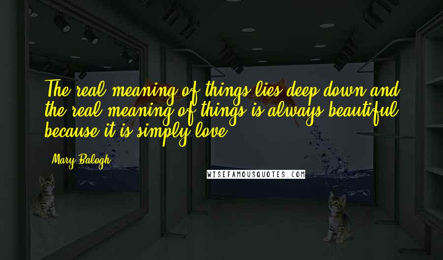 Mary Balogh Quotes: The real meaning of things lies deep down and the real meaning of things is always beautiful because it is simply love.