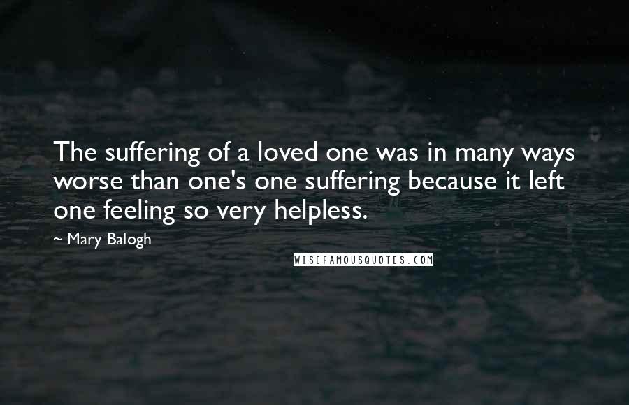 Mary Balogh Quotes: The suffering of a loved one was in many ways worse than one's one suffering because it left one feeling so very helpless.