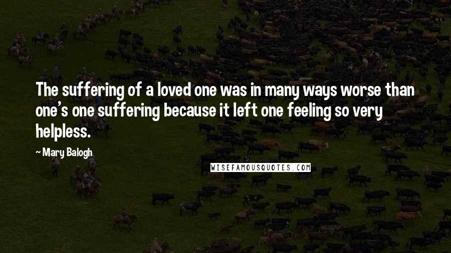 Mary Balogh Quotes: The suffering of a loved one was in many ways worse than one's one suffering because it left one feeling so very helpless.