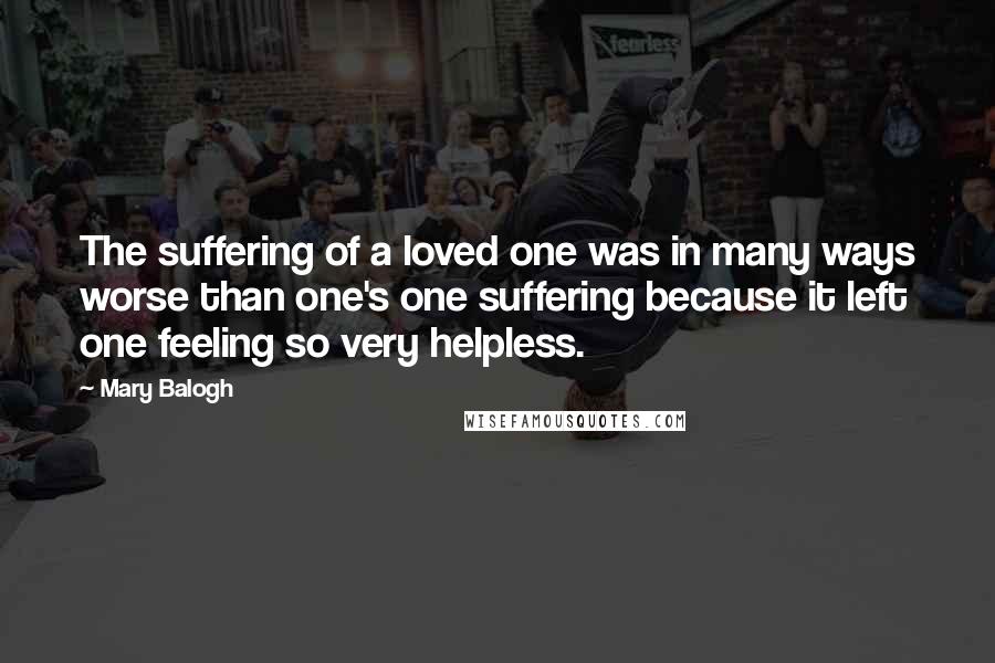 Mary Balogh Quotes: The suffering of a loved one was in many ways worse than one's one suffering because it left one feeling so very helpless.