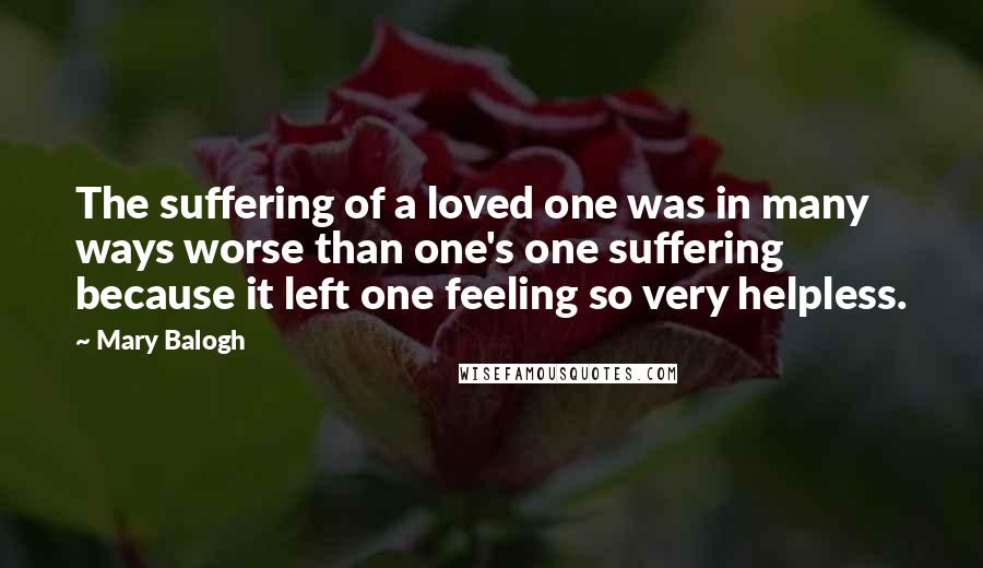 Mary Balogh Quotes: The suffering of a loved one was in many ways worse than one's one suffering because it left one feeling so very helpless.