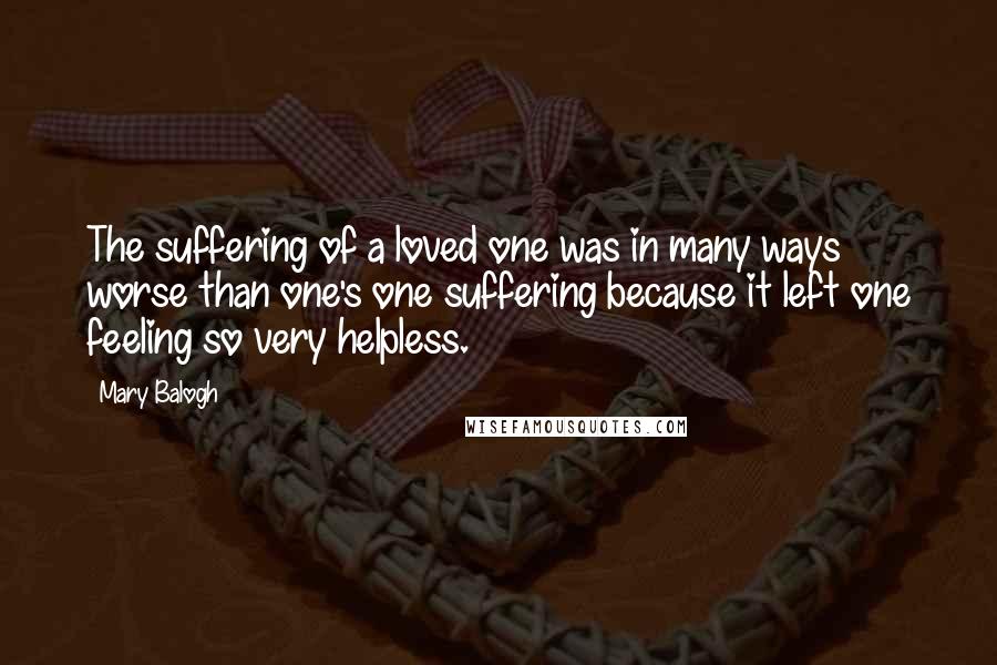 Mary Balogh Quotes: The suffering of a loved one was in many ways worse than one's one suffering because it left one feeling so very helpless.