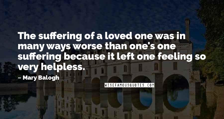 Mary Balogh Quotes: The suffering of a loved one was in many ways worse than one's one suffering because it left one feeling so very helpless.