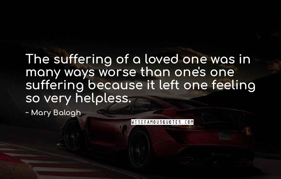 Mary Balogh Quotes: The suffering of a loved one was in many ways worse than one's one suffering because it left one feeling so very helpless.