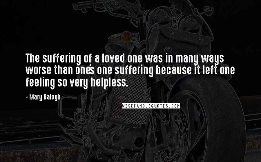 Mary Balogh Quotes: The suffering of a loved one was in many ways worse than one's one suffering because it left one feeling so very helpless.