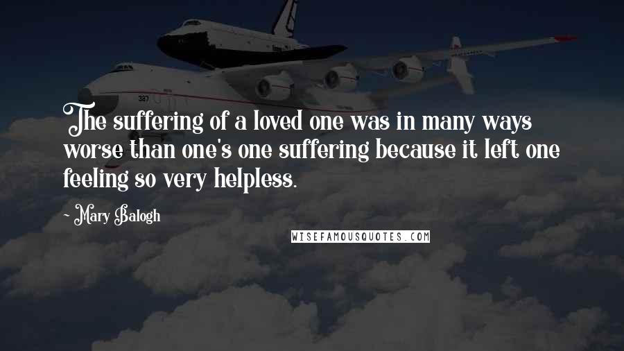 Mary Balogh Quotes: The suffering of a loved one was in many ways worse than one's one suffering because it left one feeling so very helpless.