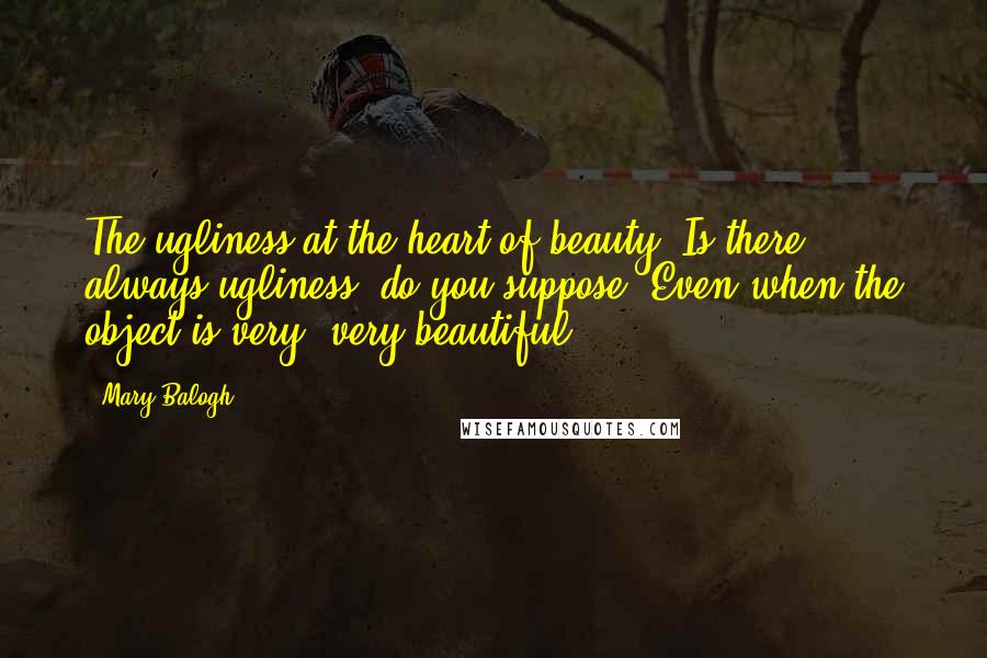Mary Balogh Quotes: The ugliness at the heart of beauty. Is there always ugliness, do you suppose? Even when the object is very, very beautiful?