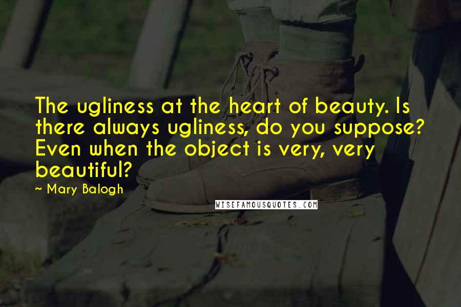 Mary Balogh Quotes: The ugliness at the heart of beauty. Is there always ugliness, do you suppose? Even when the object is very, very beautiful?