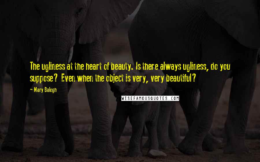 Mary Balogh Quotes: The ugliness at the heart of beauty. Is there always ugliness, do you suppose? Even when the object is very, very beautiful?