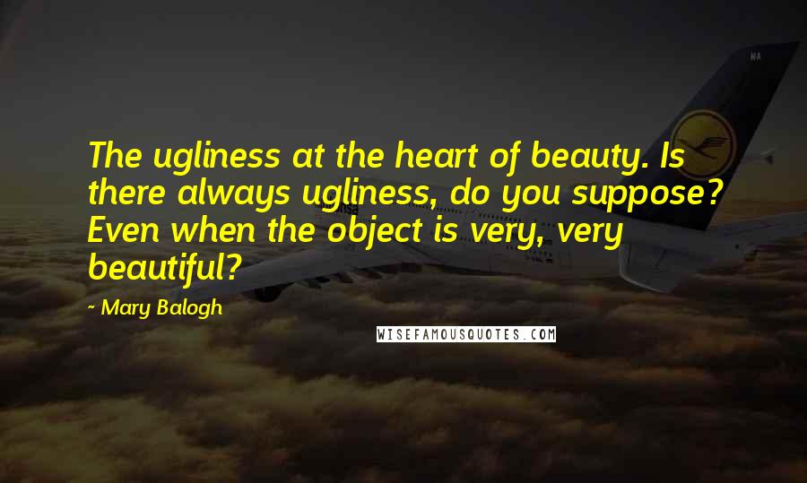 Mary Balogh Quotes: The ugliness at the heart of beauty. Is there always ugliness, do you suppose? Even when the object is very, very beautiful?