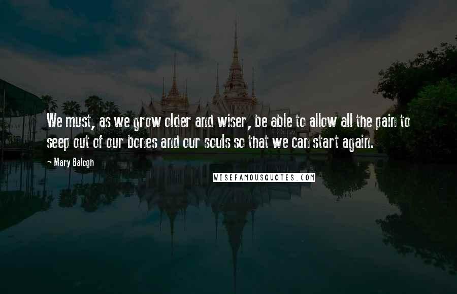 Mary Balogh Quotes: We must, as we grow older and wiser, be able to allow all the pain to seep out of our bones and our souls so that we can start again.