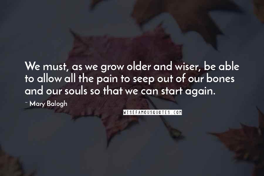 Mary Balogh Quotes: We must, as we grow older and wiser, be able to allow all the pain to seep out of our bones and our souls so that we can start again.