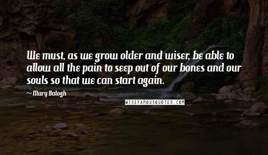 Mary Balogh Quotes: We must, as we grow older and wiser, be able to allow all the pain to seep out of our bones and our souls so that we can start again.