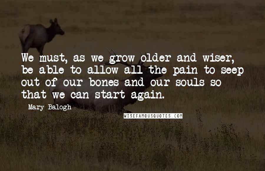 Mary Balogh Quotes: We must, as we grow older and wiser, be able to allow all the pain to seep out of our bones and our souls so that we can start again.