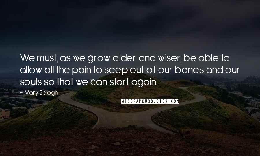 Mary Balogh Quotes: We must, as we grow older and wiser, be able to allow all the pain to seep out of our bones and our souls so that we can start again.