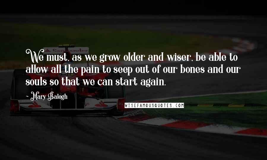 Mary Balogh Quotes: We must, as we grow older and wiser, be able to allow all the pain to seep out of our bones and our souls so that we can start again.