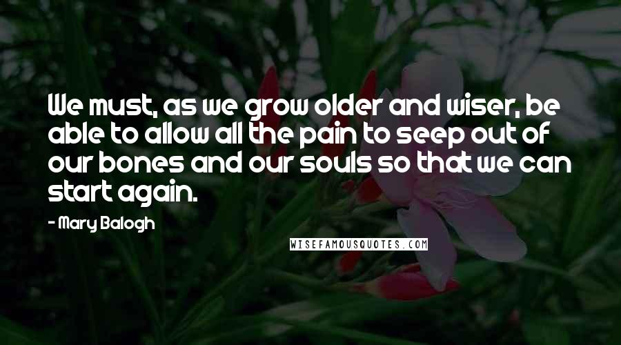 Mary Balogh Quotes: We must, as we grow older and wiser, be able to allow all the pain to seep out of our bones and our souls so that we can start again.