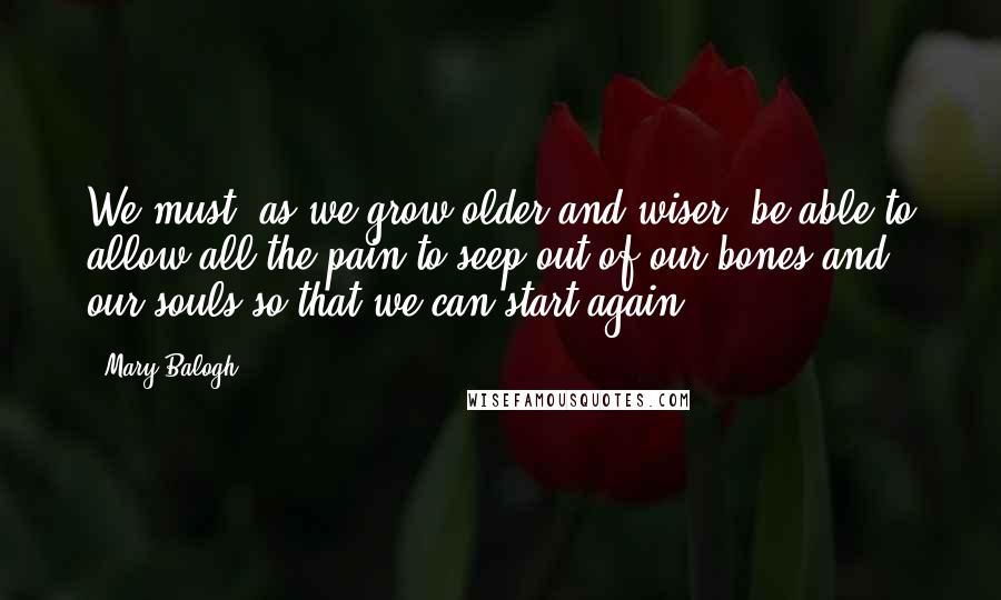 Mary Balogh Quotes: We must, as we grow older and wiser, be able to allow all the pain to seep out of our bones and our souls so that we can start again.