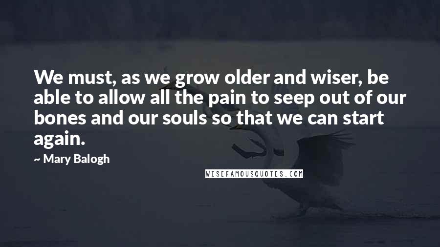 Mary Balogh Quotes: We must, as we grow older and wiser, be able to allow all the pain to seep out of our bones and our souls so that we can start again.