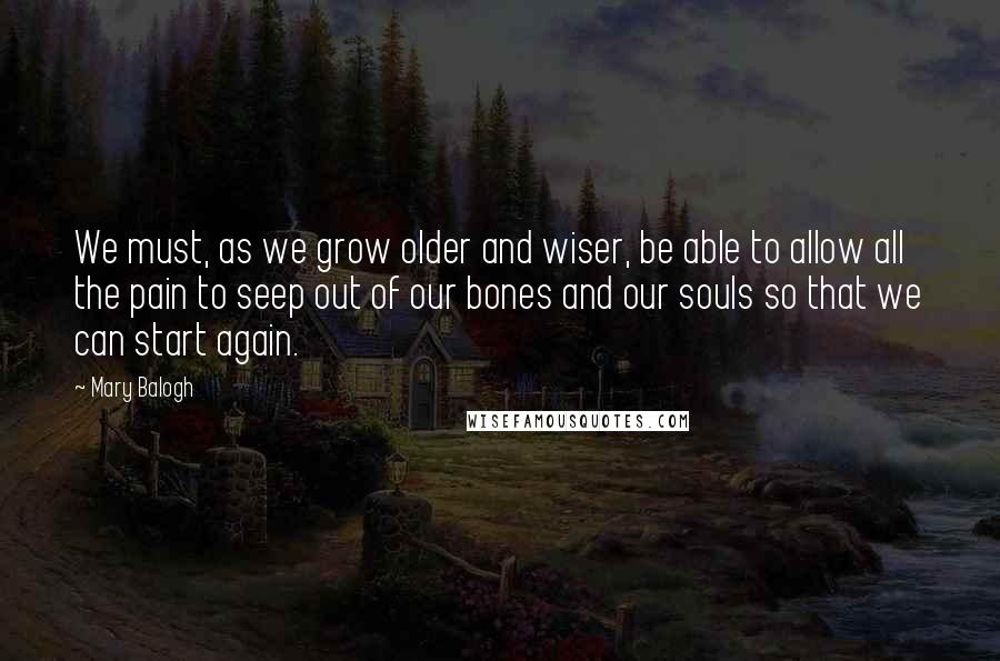 Mary Balogh Quotes: We must, as we grow older and wiser, be able to allow all the pain to seep out of our bones and our souls so that we can start again.