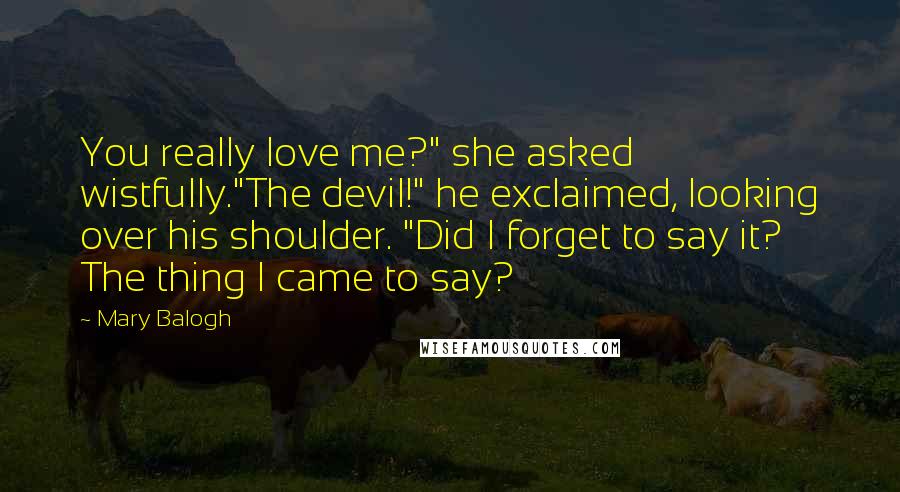 Mary Balogh Quotes: You really love me?" she asked wistfully."The devil!" he exclaimed, looking over his shoulder. "Did I forget to say it? The thing I came to say?