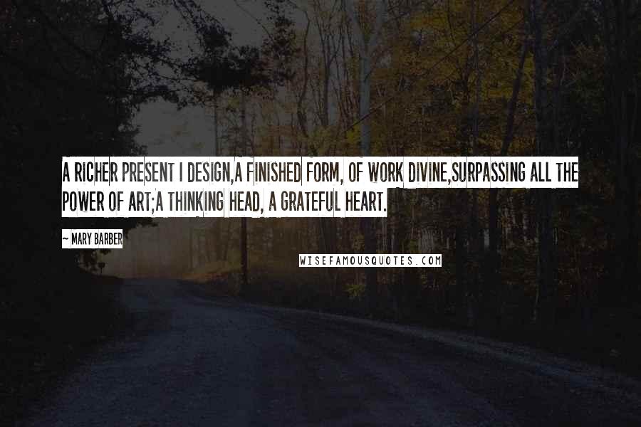 Mary Barber Quotes: A richer present I design,A finished form, of work divine,Surpassing all the power of art;A thinking head, a grateful heart.