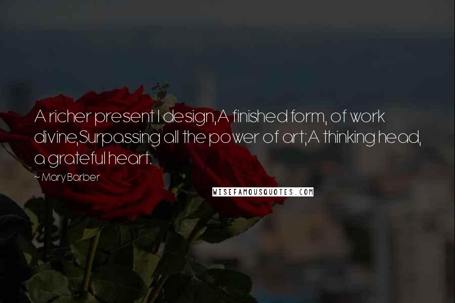 Mary Barber Quotes: A richer present I design,A finished form, of work divine,Surpassing all the power of art;A thinking head, a grateful heart.