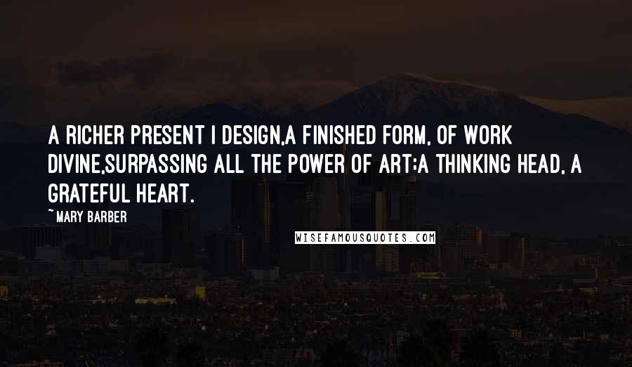 Mary Barber Quotes: A richer present I design,A finished form, of work divine,Surpassing all the power of art;A thinking head, a grateful heart.