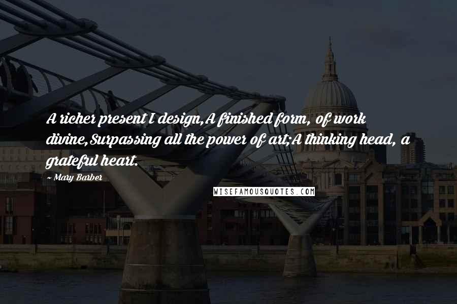 Mary Barber Quotes: A richer present I design,A finished form, of work divine,Surpassing all the power of art;A thinking head, a grateful heart.