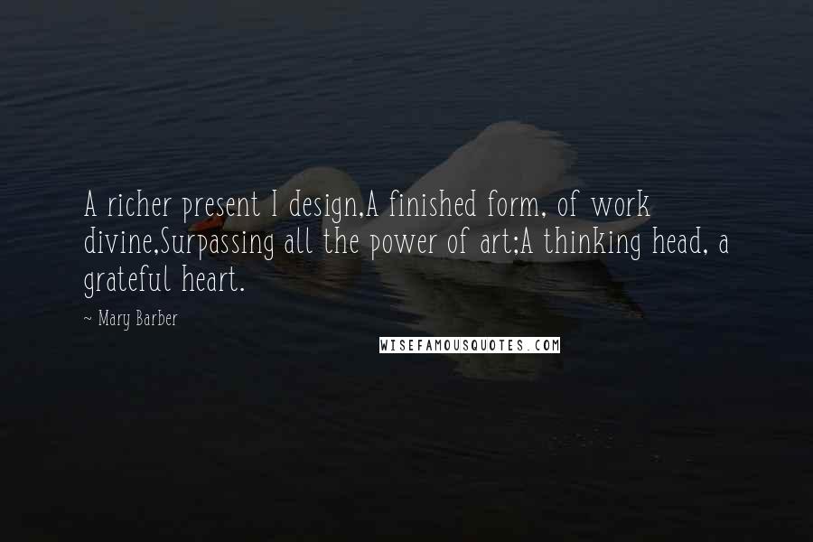 Mary Barber Quotes: A richer present I design,A finished form, of work divine,Surpassing all the power of art;A thinking head, a grateful heart.