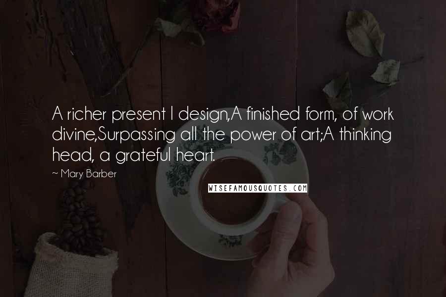 Mary Barber Quotes: A richer present I design,A finished form, of work divine,Surpassing all the power of art;A thinking head, a grateful heart.