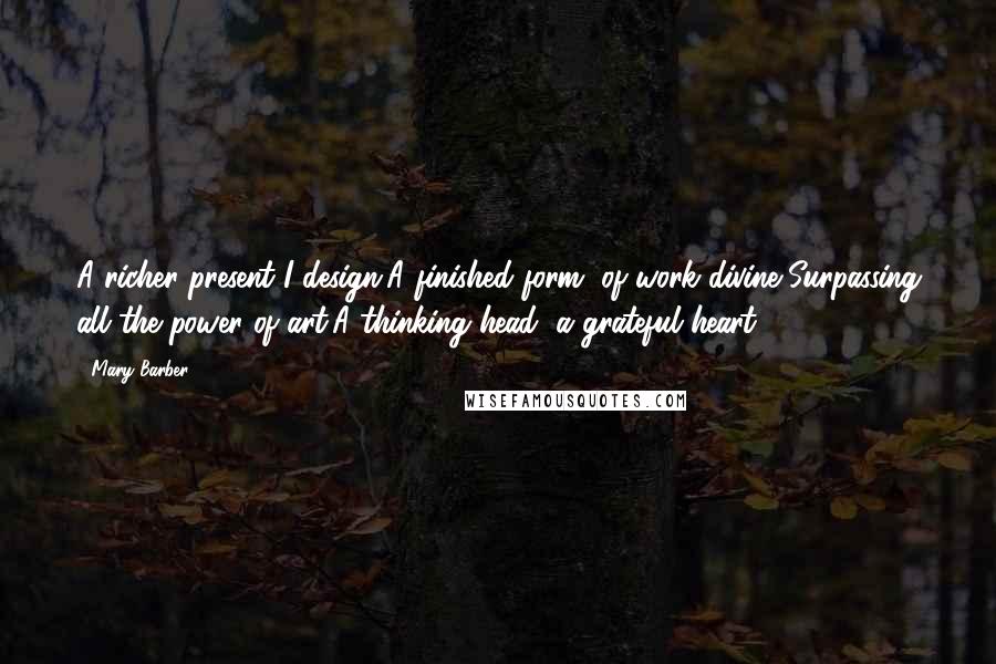 Mary Barber Quotes: A richer present I design,A finished form, of work divine,Surpassing all the power of art;A thinking head, a grateful heart.