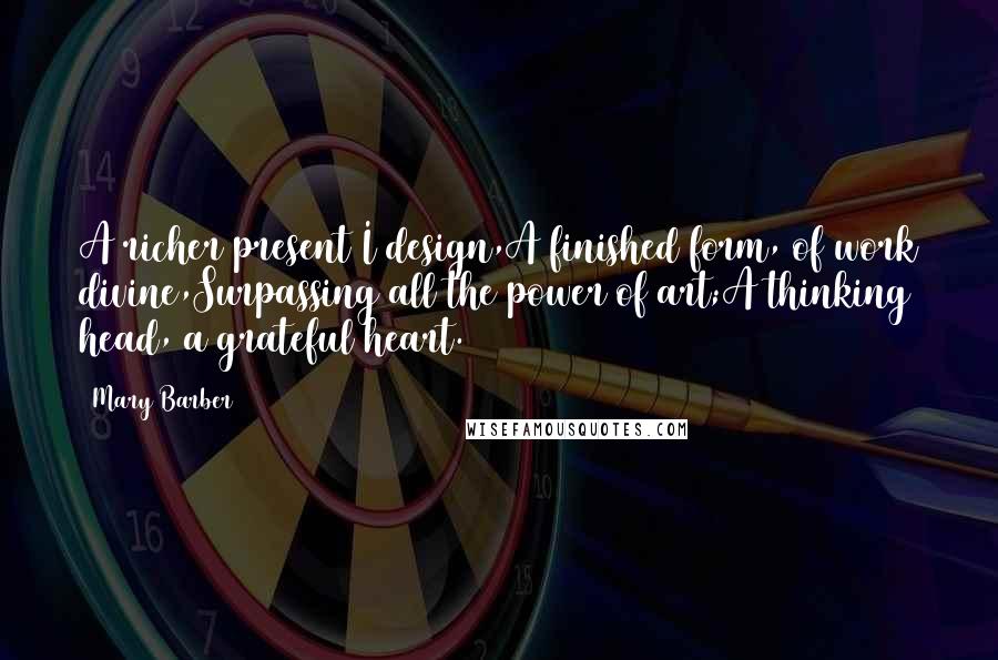 Mary Barber Quotes: A richer present I design,A finished form, of work divine,Surpassing all the power of art;A thinking head, a grateful heart.