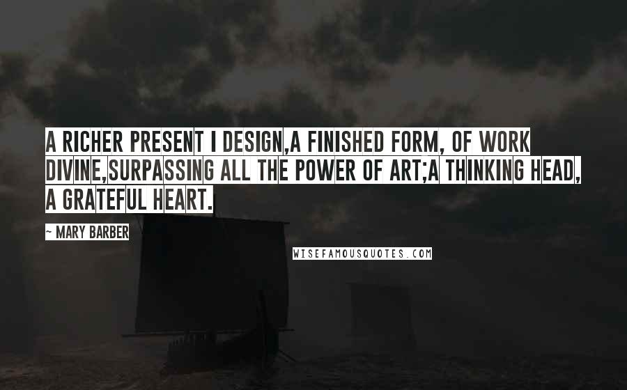 Mary Barber Quotes: A richer present I design,A finished form, of work divine,Surpassing all the power of art;A thinking head, a grateful heart.