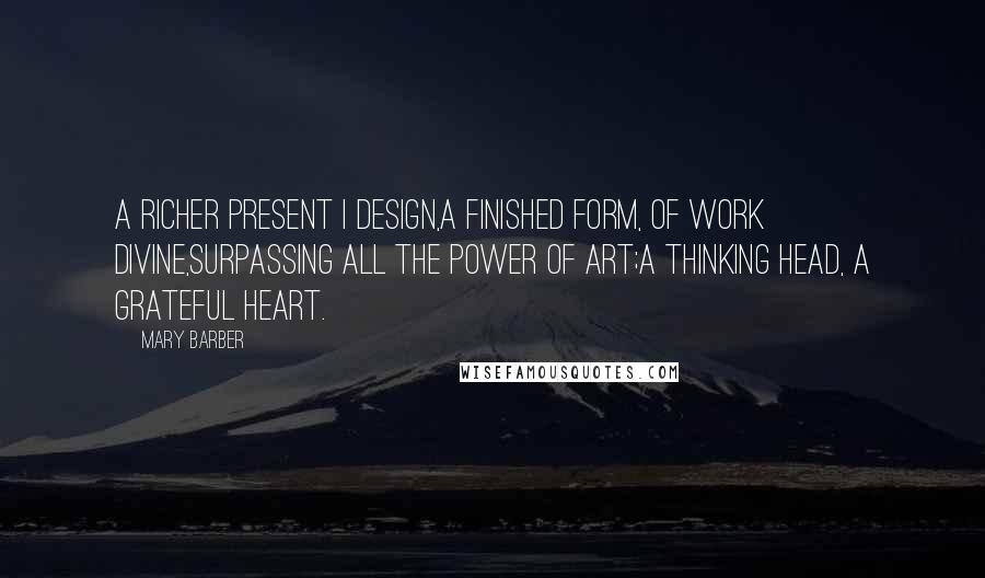 Mary Barber Quotes: A richer present I design,A finished form, of work divine,Surpassing all the power of art;A thinking head, a grateful heart.