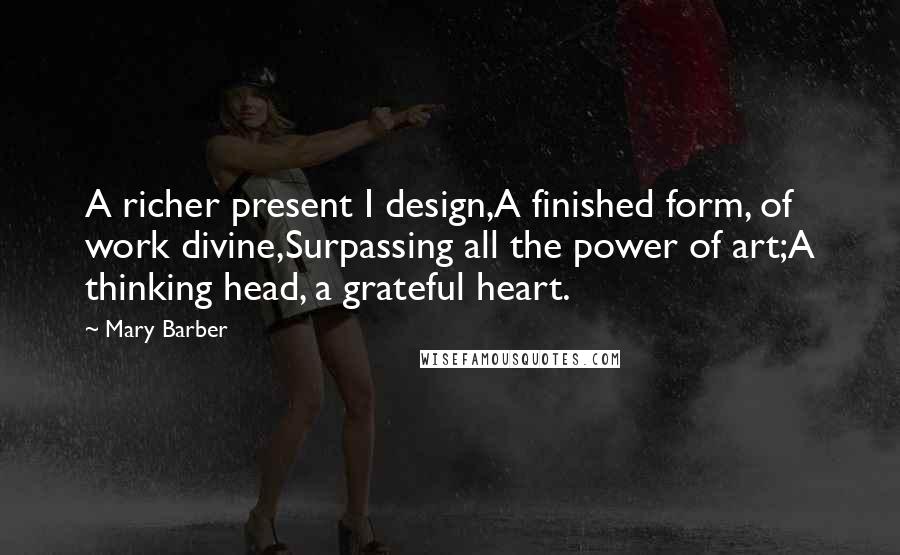 Mary Barber Quotes: A richer present I design,A finished form, of work divine,Surpassing all the power of art;A thinking head, a grateful heart.
