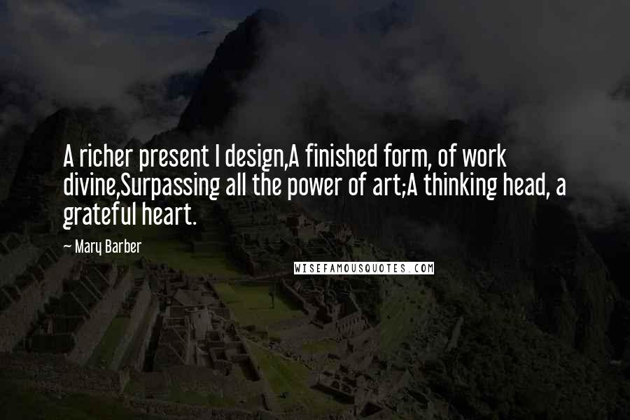 Mary Barber Quotes: A richer present I design,A finished form, of work divine,Surpassing all the power of art;A thinking head, a grateful heart.