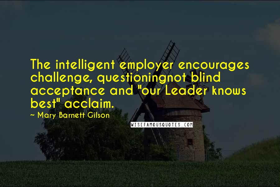 Mary Barnett Gilson Quotes: The intelligent employer encourages challenge, questioningnot blind acceptance and "our Leader knows best" acclaim.