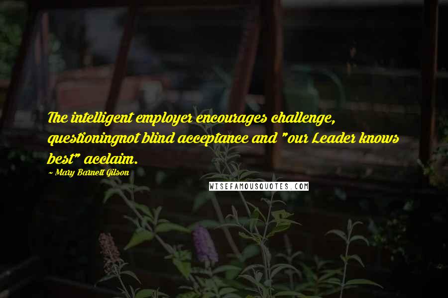 Mary Barnett Gilson Quotes: The intelligent employer encourages challenge, questioningnot blind acceptance and "our Leader knows best" acclaim.
