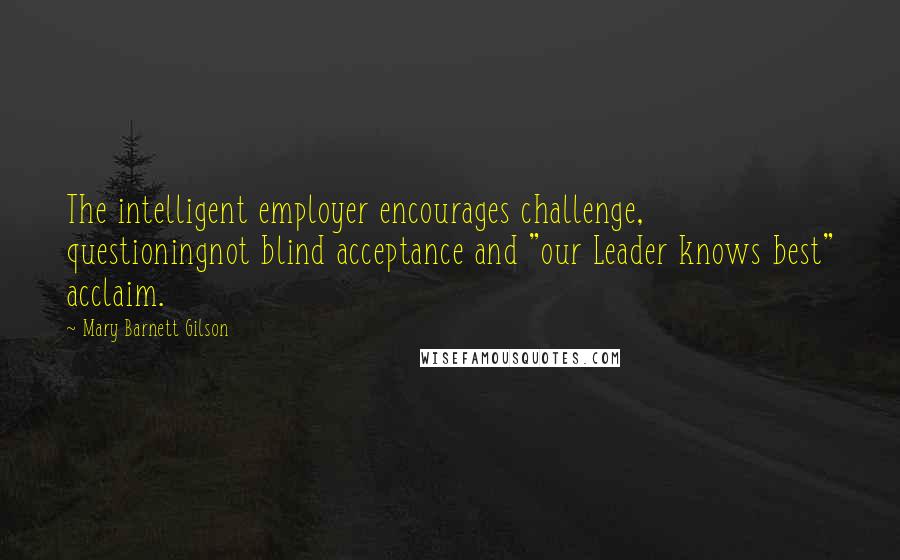 Mary Barnett Gilson Quotes: The intelligent employer encourages challenge, questioningnot blind acceptance and "our Leader knows best" acclaim.