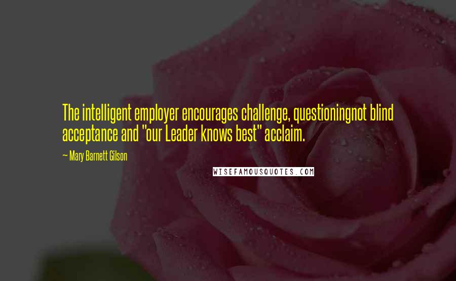 Mary Barnett Gilson Quotes: The intelligent employer encourages challenge, questioningnot blind acceptance and "our Leader knows best" acclaim.