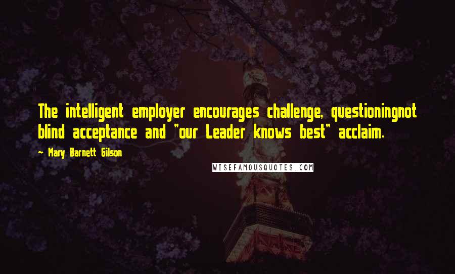 Mary Barnett Gilson Quotes: The intelligent employer encourages challenge, questioningnot blind acceptance and "our Leader knows best" acclaim.