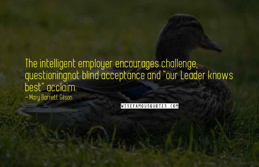 Mary Barnett Gilson Quotes: The intelligent employer encourages challenge, questioningnot blind acceptance and "our Leader knows best" acclaim.