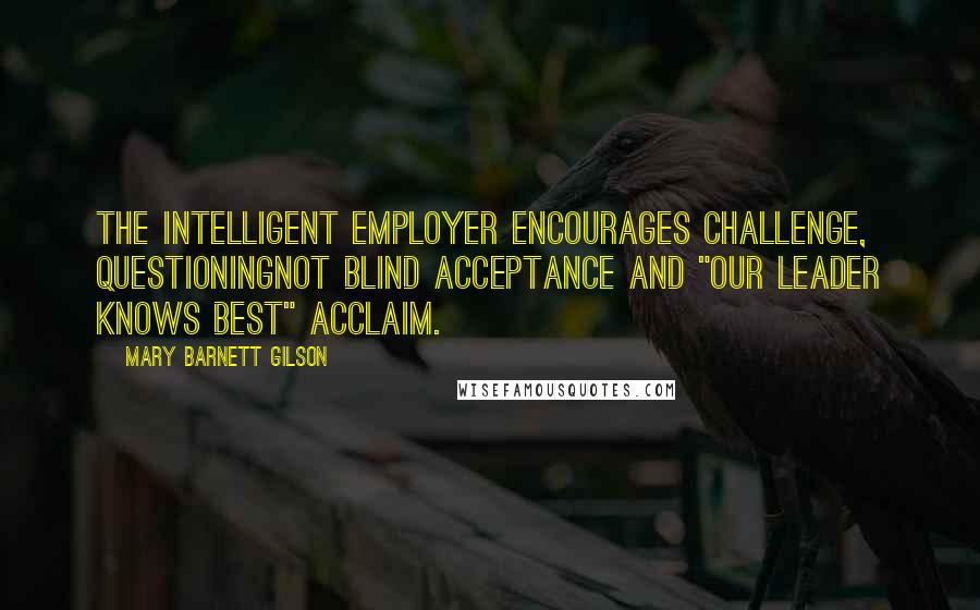 Mary Barnett Gilson Quotes: The intelligent employer encourages challenge, questioningnot blind acceptance and "our Leader knows best" acclaim.
