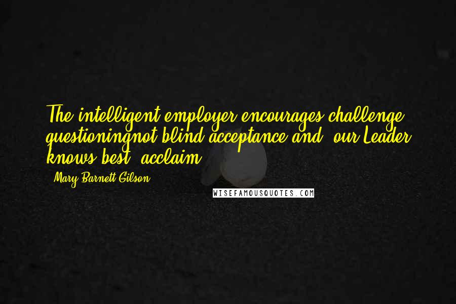 Mary Barnett Gilson Quotes: The intelligent employer encourages challenge, questioningnot blind acceptance and "our Leader knows best" acclaim.