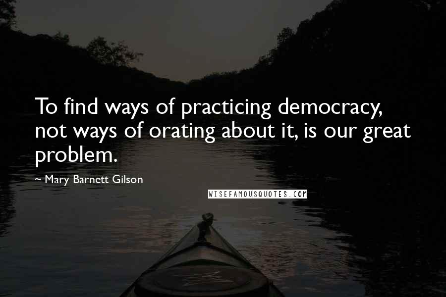 Mary Barnett Gilson Quotes: To find ways of practicing democracy, not ways of orating about it, is our great problem.